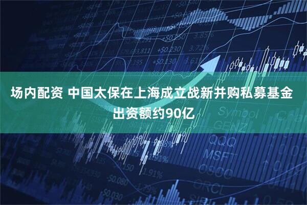场内配资 中国太保在上海成立战新并购私募基金 出资额约90亿