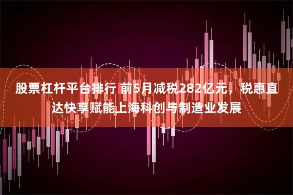 股票杠杆平台排行 前5月减税282亿元,税惠直达快享赋能上海科创与制造业发展