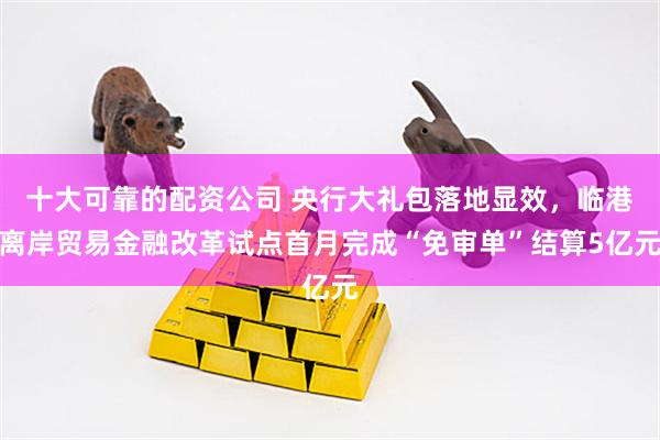 十大可靠的配资公司 央行大礼包落地显效，临港离岸贸易金融改革试点首月完成“免审单”结算5亿元