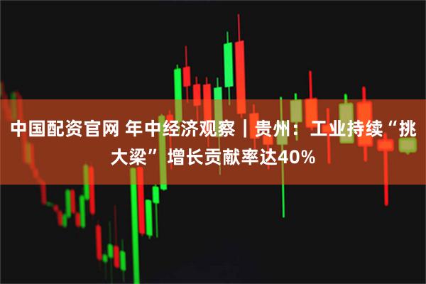 中国配资官网 年中经济观察｜贵州：工业持续“挑大梁” 增长贡献率达40%
