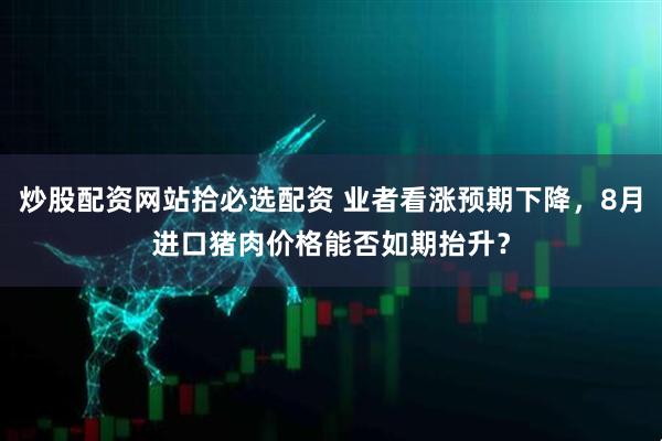 炒股配资网站拾必选配资 业者看涨预期下降，8月进口猪肉价格能否如期抬升？