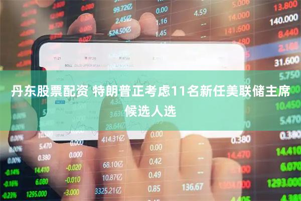 丹东股票配资 特朗普正考虑11名新任美联储主席候选人选