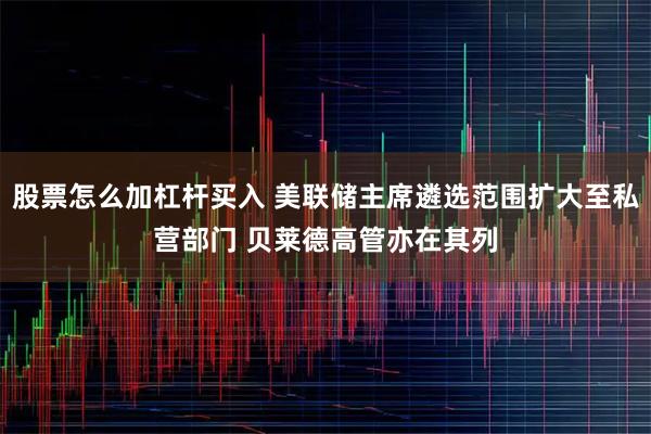 股票怎么加杠杆买入 美联储主席遴选范围扩大至私营部门 贝莱德高管亦在其列