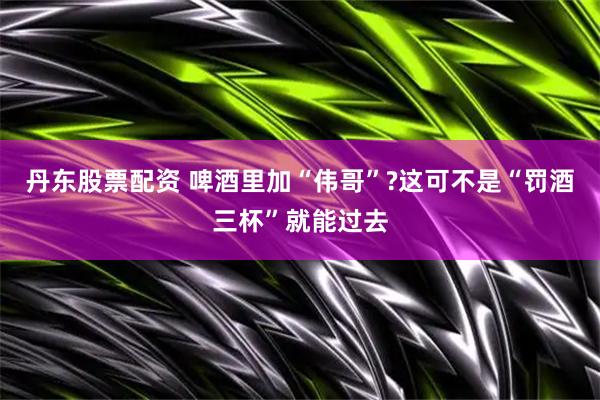 丹东股票配资 啤酒里加“伟哥”?这可不是“罚酒三杯”就能过去