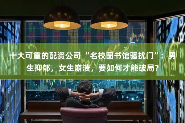十大可靠的配资公司 “名校图书馆骚扰门”：男生抑郁，女生崩溃，要如何才能破局？