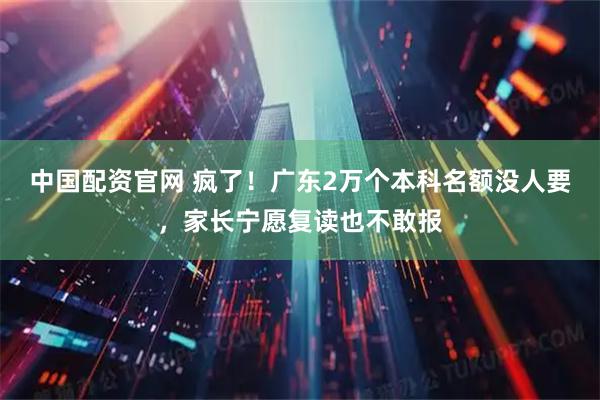 中国配资官网 疯了！广东2万个本科名额没人要，家长宁愿复读也不敢报