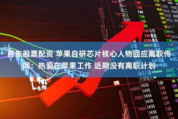 丹东股票配资 苹果自研芯片核心人物回应离职传闻：热爱在苹果工作 近期没有离职计划