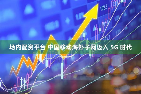 场内配资平台 中国移动海外子网迈入 5G 时代